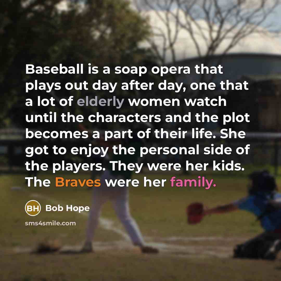 “Baseball is a soap opera that plays out day after day, one that a lot of elderly women watch until the characters and the plot becomes a part of their life. She got to enjoy the personal side of the players. They were her kids. The Braves were her family.” quote by Bob Hope