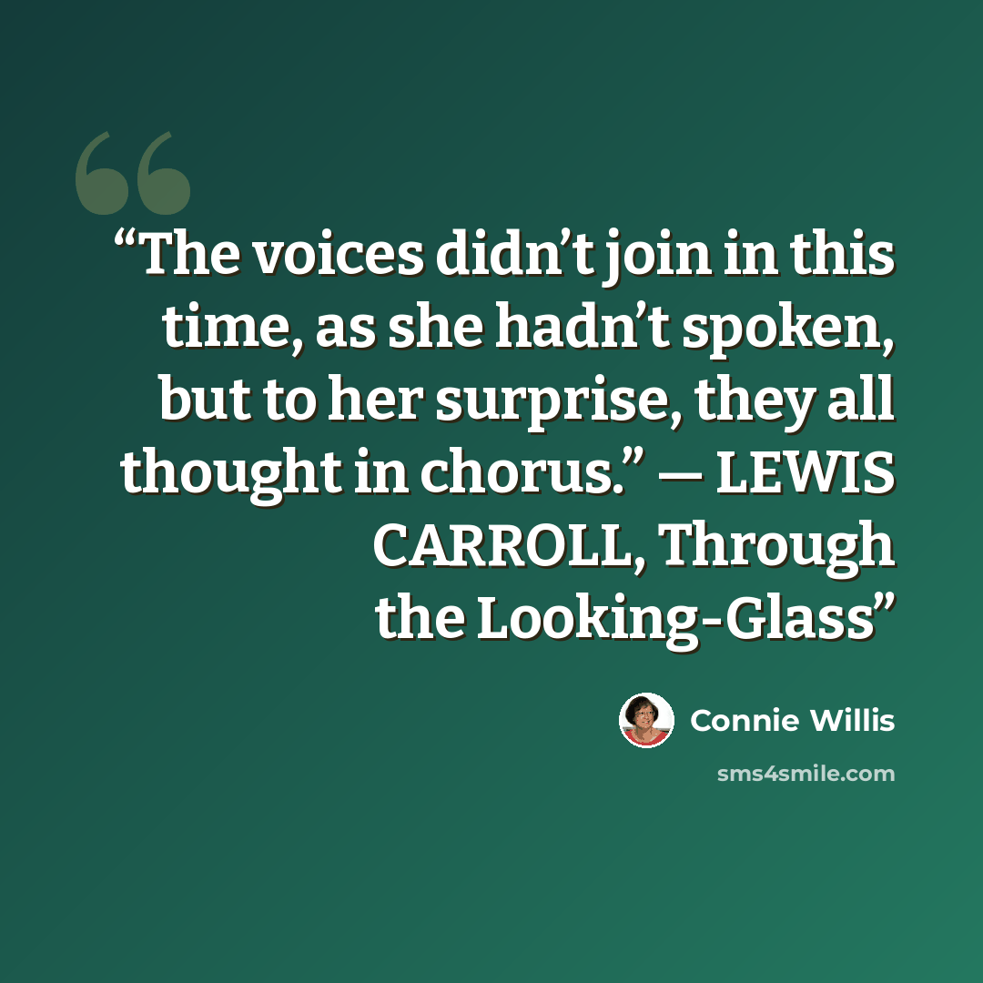 “The voices didn’t join in this time, as she hadn’t spoken, but to her surprise, they all thought in chorus.” — LEWIS CARROLL, Through the Looking-Glass” quote by Connie Willis