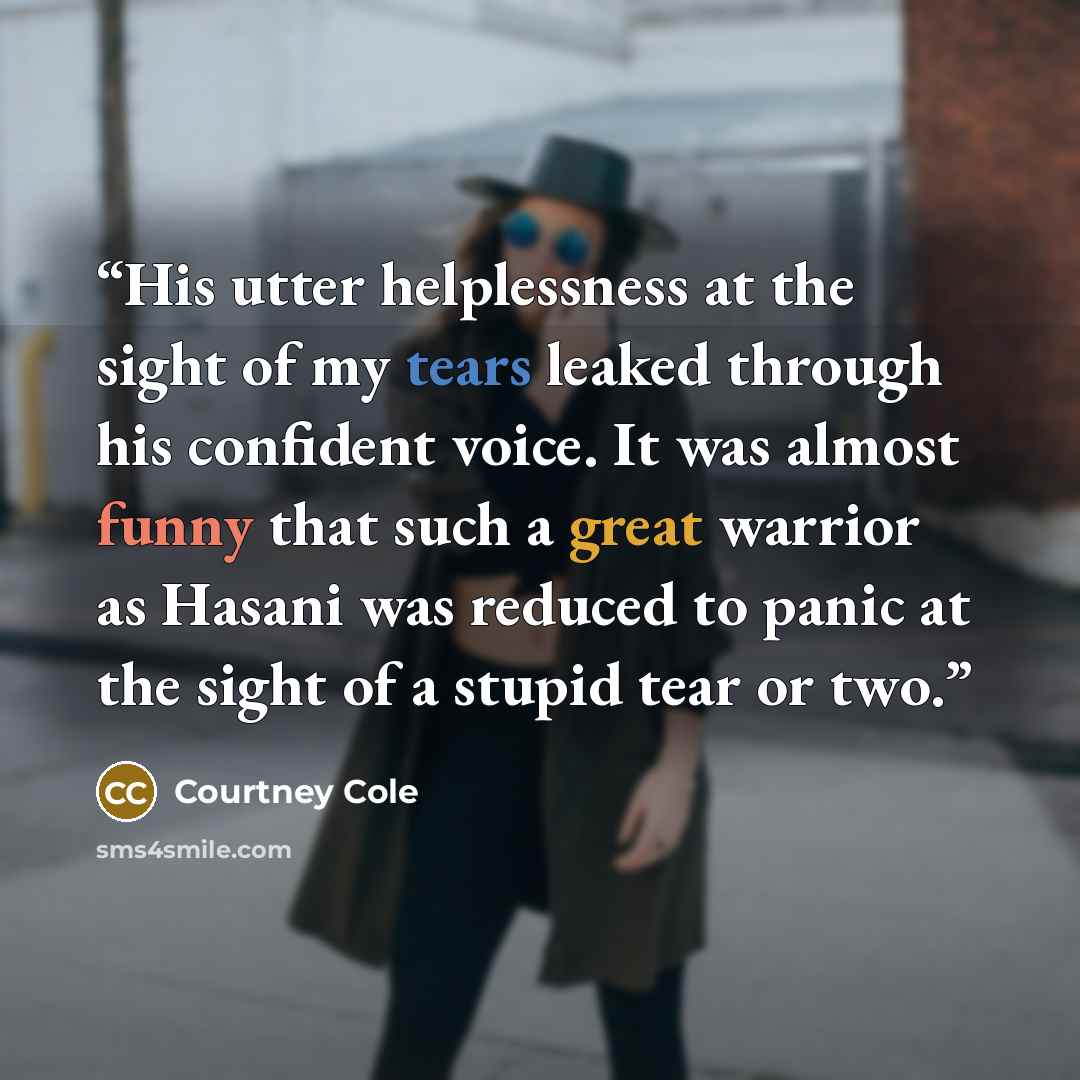 “His utter helplessness at the sight of my tears leaked through his confident voice. It was almost funny that such a great warrior as Hasani was reduced to panic at the sight of a stupid tear or two.” quote by Courtney Cole