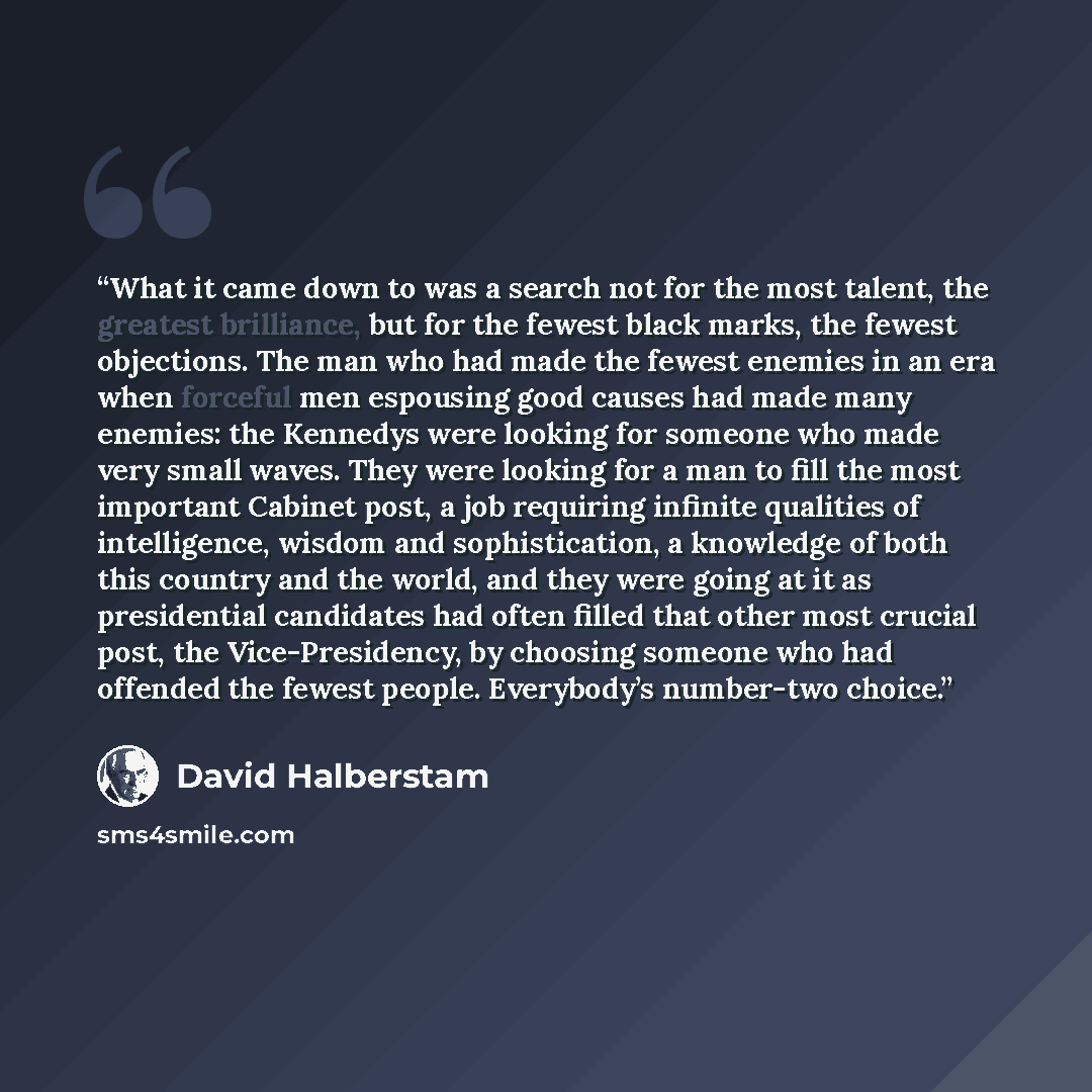 “What it came down to was a search not for the most talent, the greatest brilliance, but for the fewest black marks, the fewest objections. The man who had made the fewest enemies in an era when forceful men espousing good causes had made many enemies: the Kennedys were looking for someone who made…” quote by David Halberstam
