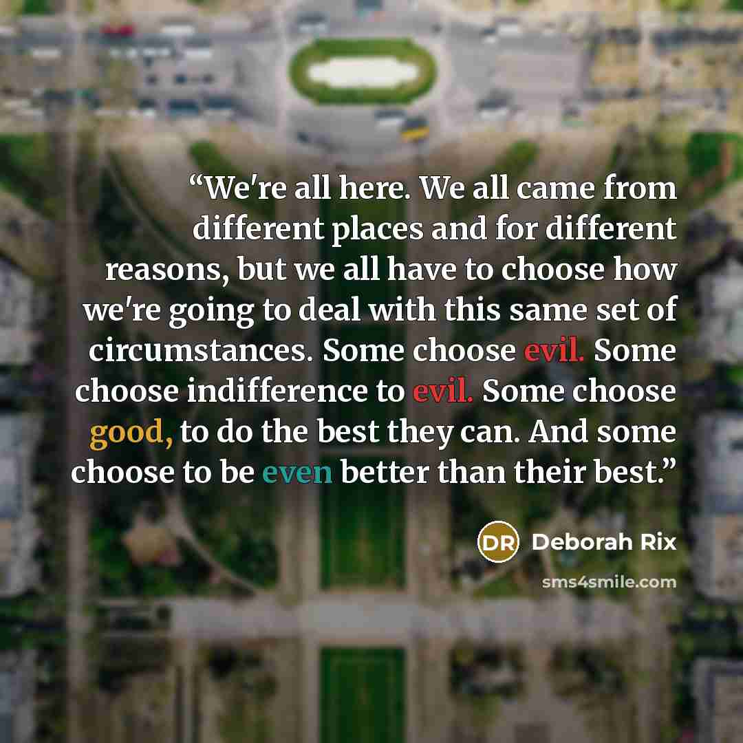 “We're all here. We all came from different places and for different reasons, but we all have to choose how we're going to deal with this same set of circumstances. Some choose evil. Some choose indifference to evil. Some choose good, to do the best they can. And some choose to be even better than…” quote by Deborah Rix
