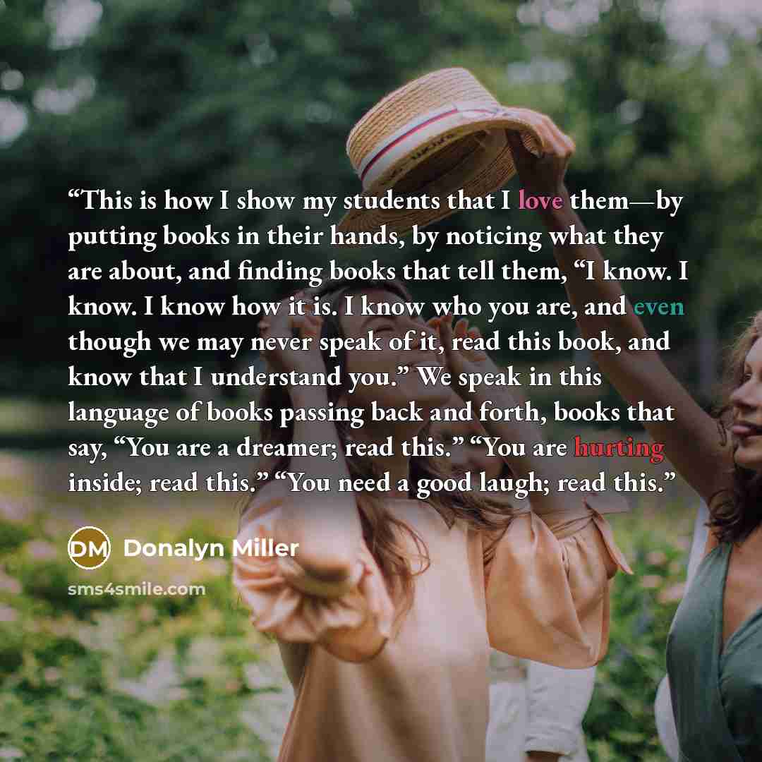 “This is how I show my students that I love them—by putting books in their hands, by noticing what they are about, and finding books that tell them, “I know. I know. I know how it is. I know who you are, and even though we may never speak of it, read this book, and know that I understand you.” We…” quote by Donalyn Miller