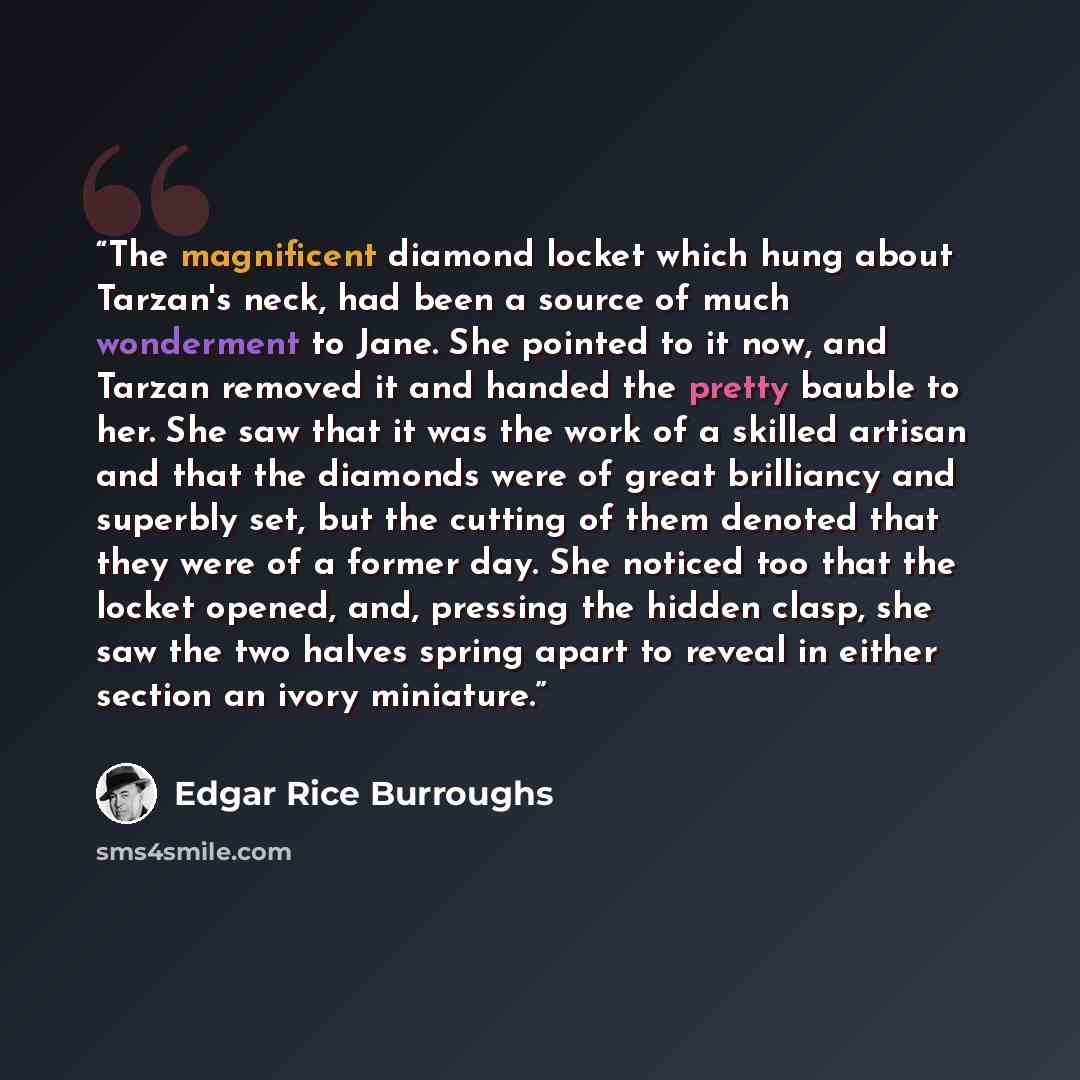 “The magnificent diamond locket which hung about Tarzan's neck, had been a source of much wonderment to Jane. She pointed to it now, and Tarzan removed it and handed the pretty bauble to her. She saw that it was the work of a skilled artisan and that the diamonds were of great brilliancy and…” quote by Edgar Rice Burroughs