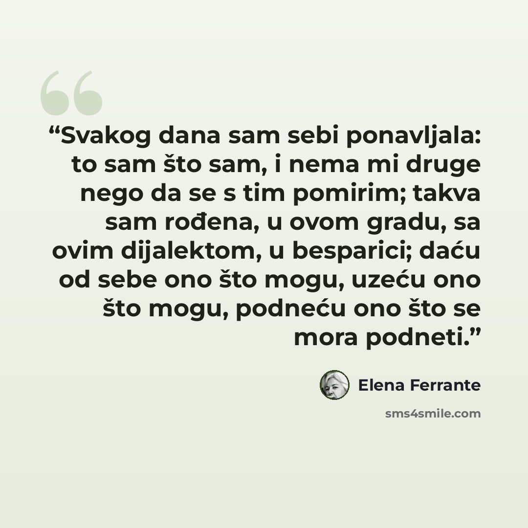 “Svakog dana sam sebi ponavljala: to sam što sam, i nema mi druge nego da se s tim pomirim; takva sam rođena, u ovom gradu, sa ovim dijalektom, u besparici; daću od sebe ono što mogu, uzeću ono što mogu, podneću ono što se mora podneti.” quote by Elena Ferrante