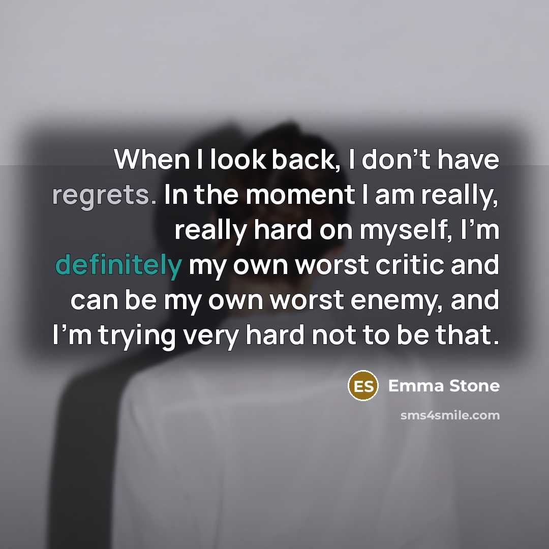 “When I look back, I don't have regrets. In the moment I am really, really hard on myself, I'm definitely my own worst critic and can be my own worst enemy, and I'm trying very hard not to be that.” quote by Emma Stone