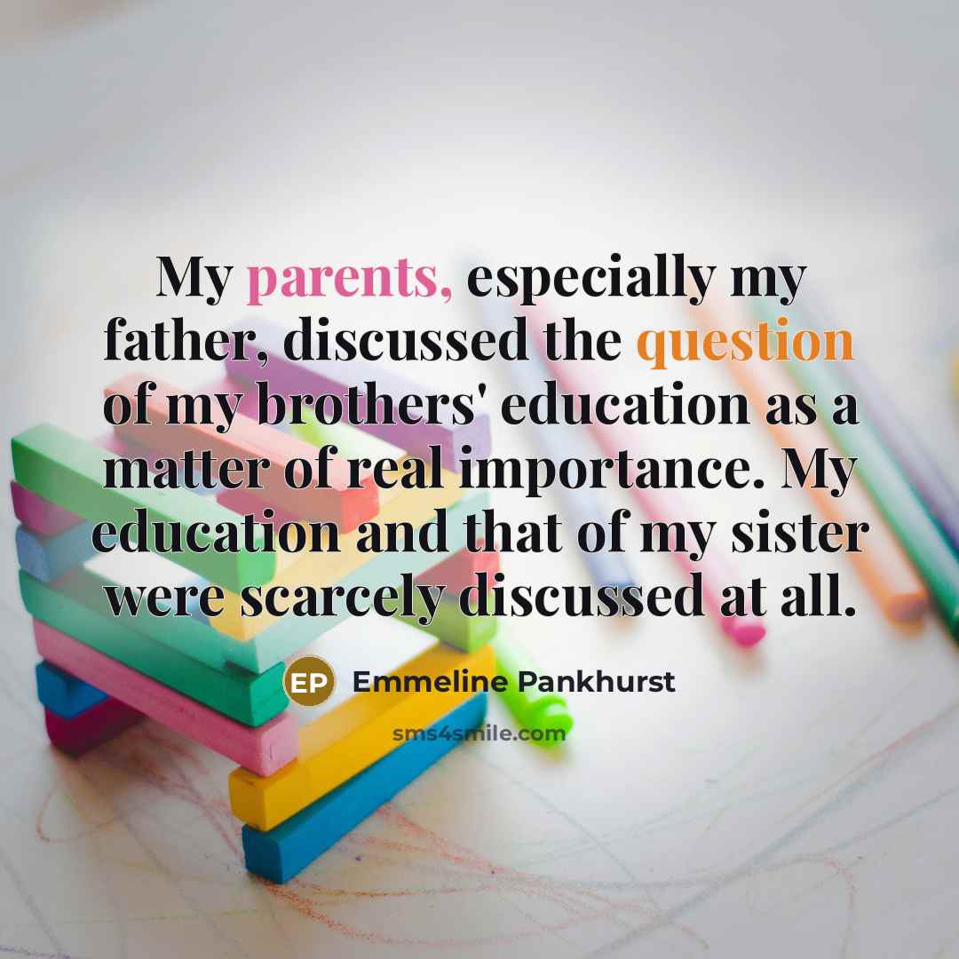 “My parents, especially my father, discussed the question of my brothers' education as a matter of real importance. My education and that of my sister were scarcely discussed at all.” quote by Emmeline Pankhurst