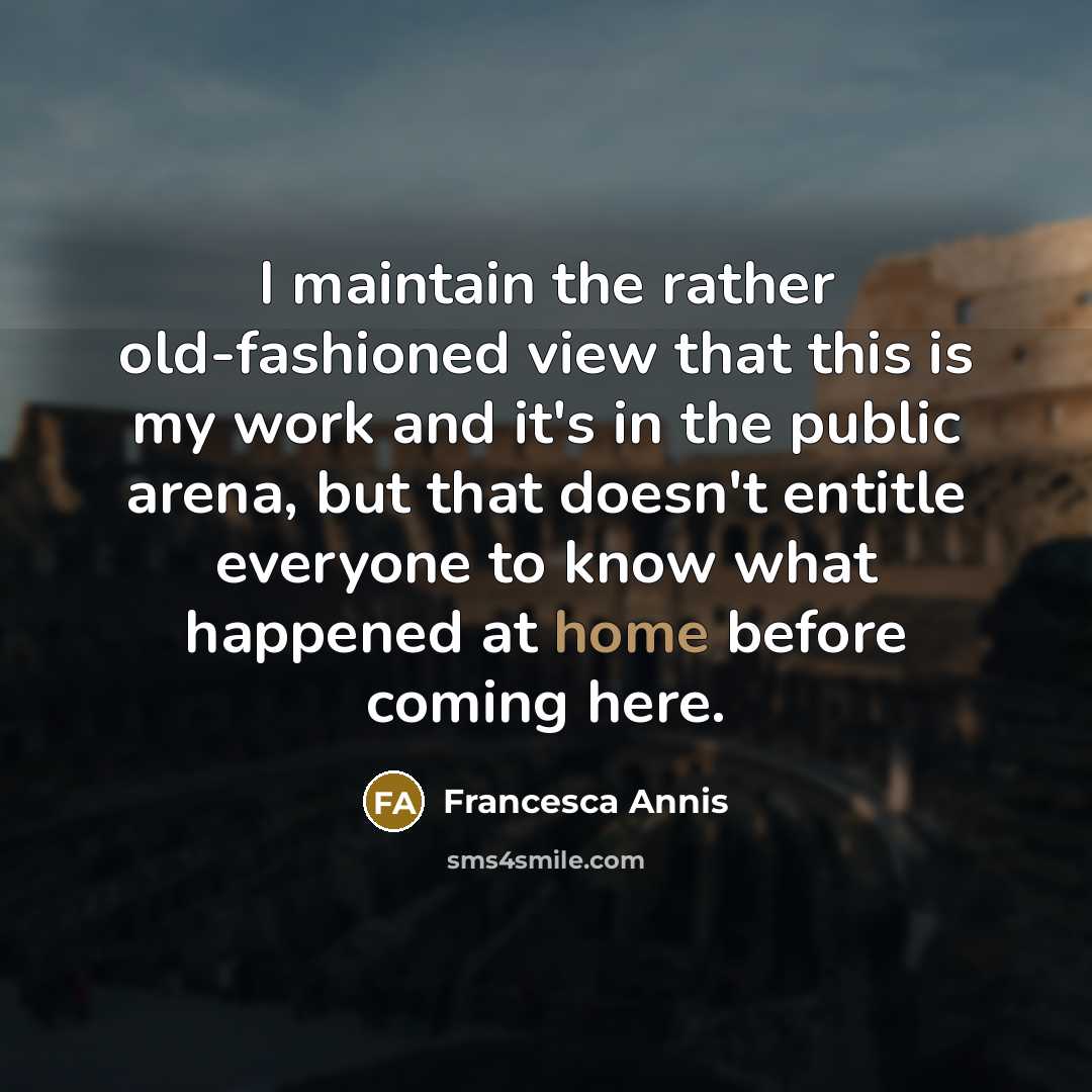 “I maintain the rather old-fashioned view that this is my work and it's in the public arena, but that doesn't entitle everyone to know what happened at home before coming here.” quote by Francesca Annis
