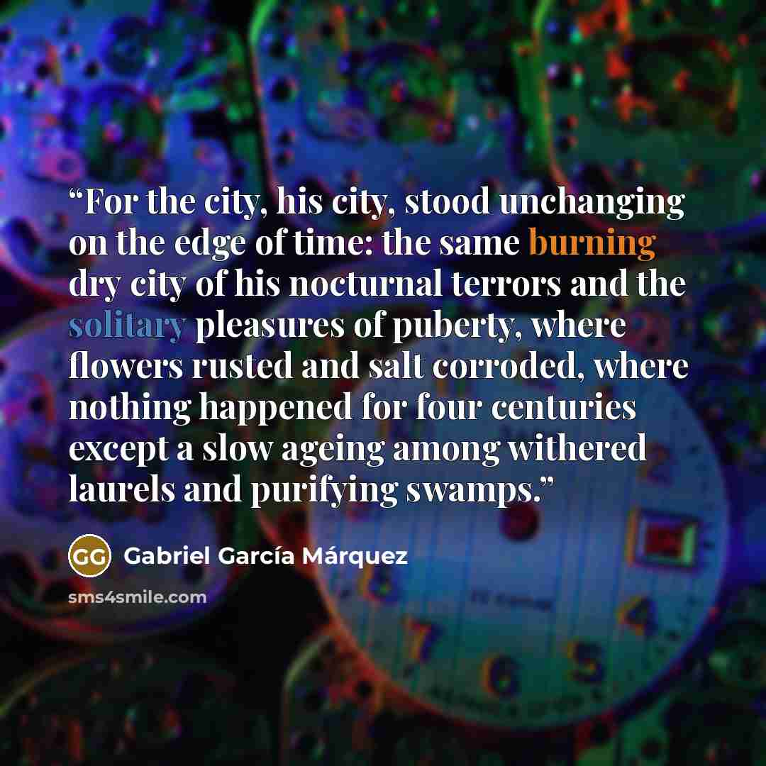 “For the city, his city, stood unchanging on the edge of time: the same burning dry city of his nocturnal terrors and the solitary pleasures of puberty, where flowers rusted and salt corroded, where nothing happened for four centuries except a slow ageing among withered laurels and purifying swamps.” quote by Gabriel García Márquez
