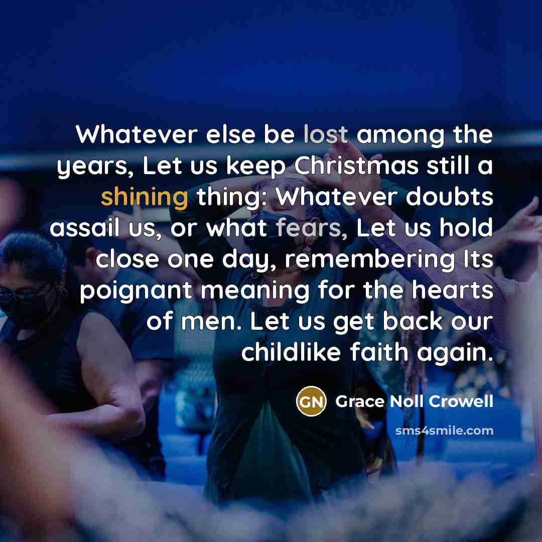 “Whatever else be lost among the years, Let us keep Christmas still a shining thing: Whatever doubts assail us, or what fears, Let us hold close one day, remembering Its poignant meaning for the hearts of men. Let us get back our childlike faith again.” quote by Grace Noll Crowell