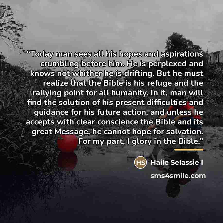 “Today man sees all his hopes and aspirations crumbling before him. He is perplexed and knows not whither he is drifting. But he must realize that the Bible is his refuge and the rallying point for all humanity. In it, man will find the solution of his present difficulties and guidance for his…” quote by Haile Selassie I