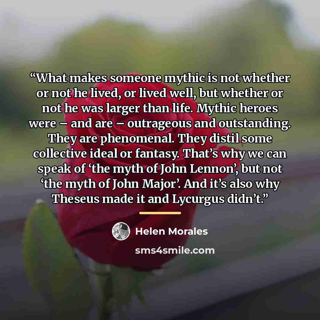 “What makes someone mythic is not whether or not he lived, or lived well, but whether or not he was larger than life. Mythic heroes were – and are – outrageous and outstanding. They are phenomenal. They distil some collective ideal or fantasy. That’s why we can speak of ‘the myth of John Lennon’…” quote by Helen Morales