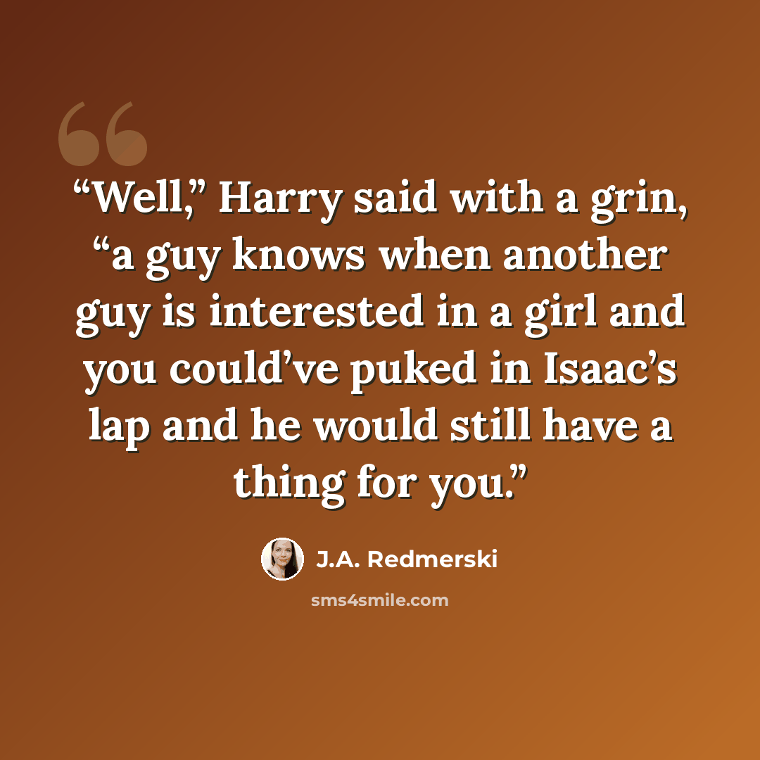 “Well,” Harry said with a grin, “a guy knows when another guy is interested in a girl and you could’ve puked in Isaac’s lap and he would still have a thing for you.” quote by J.A. RedmersKi