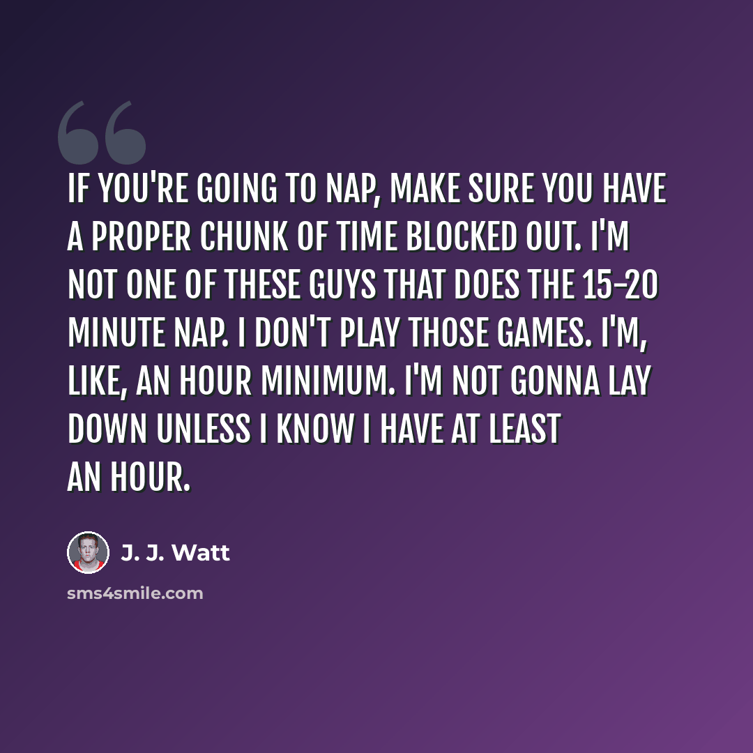 “If you're going to nap, make sure you have a proper chunk of time blocked out. I'm not one of these guys that does the 15-20 minute nap. I don't play those games. I'm, like, an hour minimum. I'm not gonna lay down unless I know I have at least an hour.” quote by J. J. Watt