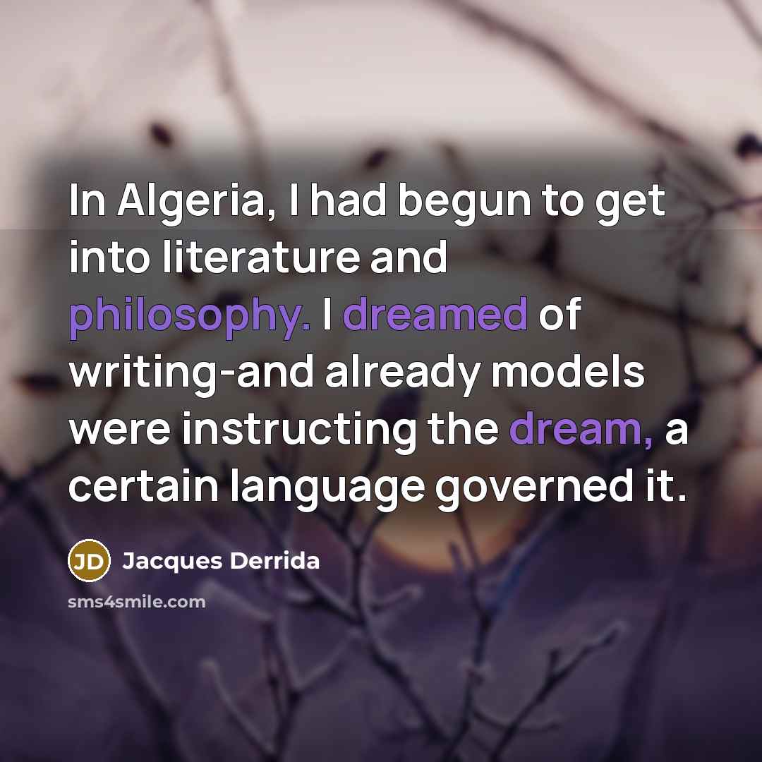 “In Algeria, I had begun to get into literature and philosophy. I dreamed of writing-and already models were instructing the dream, a certain language governed it.” quote by Jacques Derrida