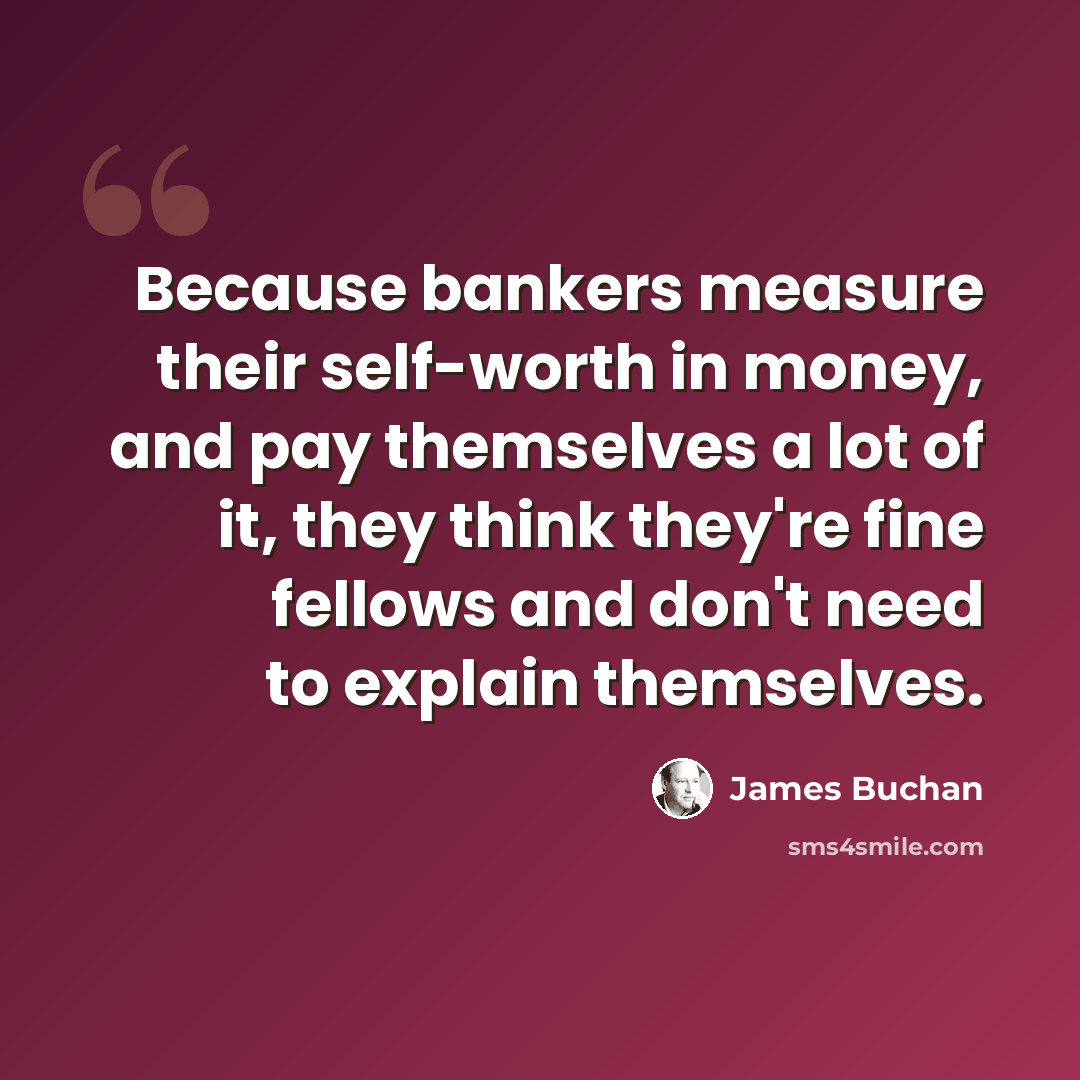 “Because bankers measure their self-worth in money, and pay themselves a lot of it, they think they're fine fellows and don't need to explain themselves.” quote by James Buchan