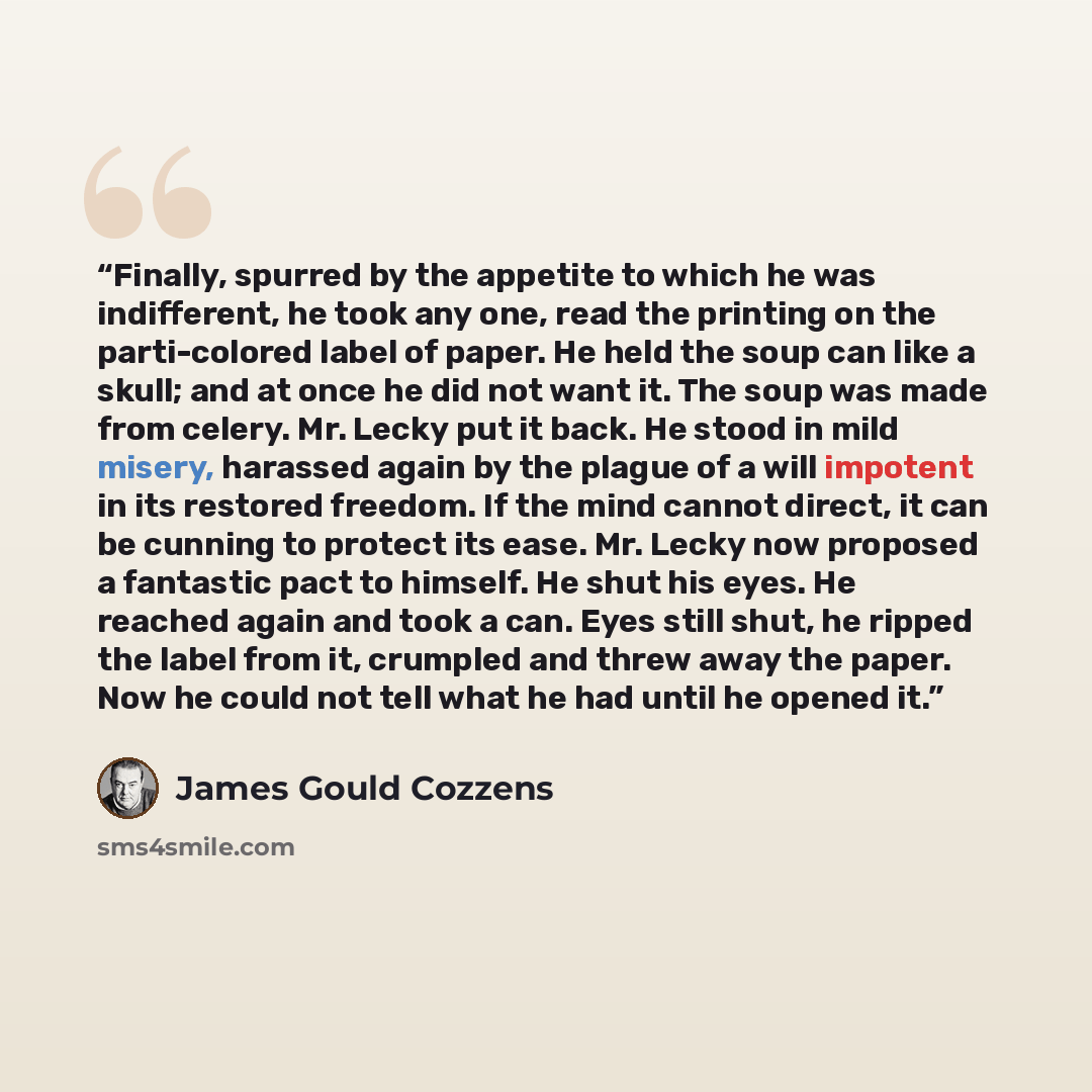 “Finally, spurred by the appetite to which he was indifferent, he took any one, read the printing on the parti-colored label of paper. He held the soup can like a skull; and at once he did not want it. The soup was made from celery. Mr. Lecky put it back. He stood in mild misery, harassed again by…” quote by James Gould Cozzens