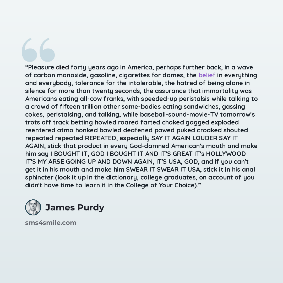 “Pleasure died forty years ago in America, perhaps further back, in a wave of carbon monoxide, gasoline, cigarettes for dames, the belief in everything and everybody, tolerance for the intolerable, the hatred of being alone in silence for more than twenty seconds, the assurance that immortality was…” quote by James Purdy