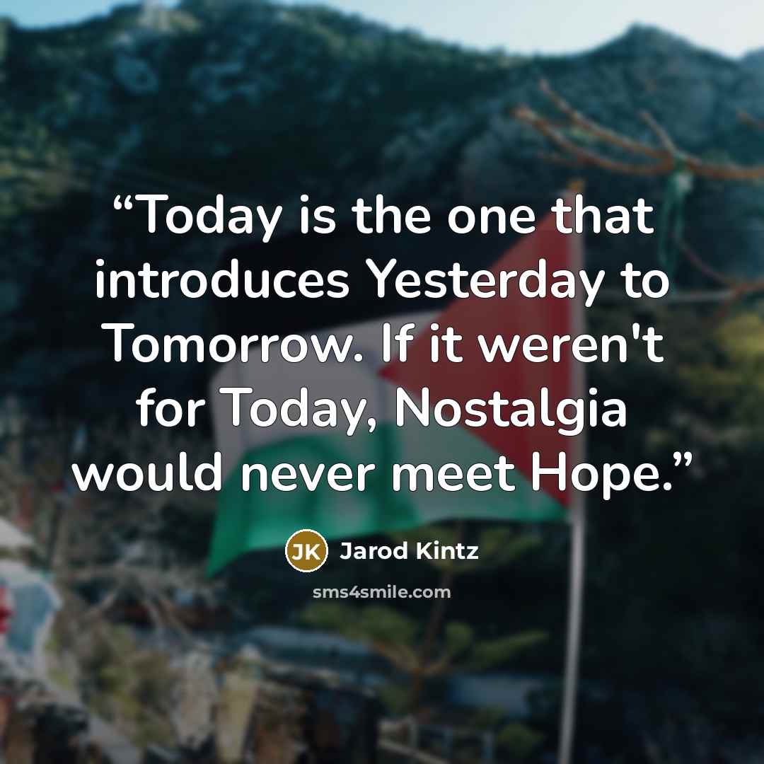 “Today is the one that introduces Yesterday to Tomorrow. If it weren't for Today, Nostalgia would never meet Hope.” quote by Jarod Kintz