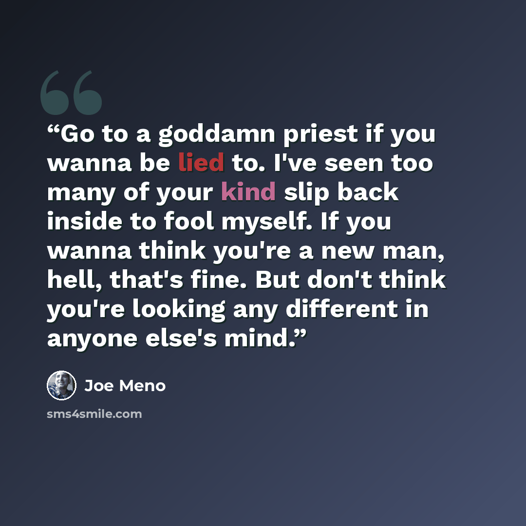 “Go to a goddamn priest if you wanna be lied to. I've seen too many of your kind slip back inside to fool myself. If you wanna think you're a new man, hell, that's fine. But don't think you're looking any different in anyone else's mind.” quote by Joe Meno
