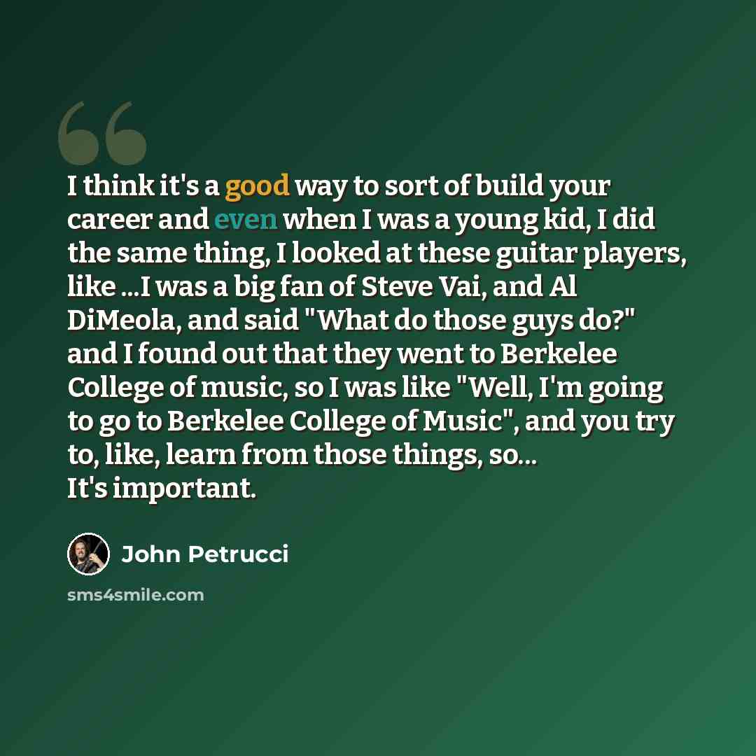 “I think it's a good way to sort of build your career and even when I was a young kid, I did the same thing, I looked at these guitar players, like ...I was a big fan of Steve Vai, and Al DiMeola, and said "What do those guys do?" and I found out that they went to Berkelee College of music, so I…” quote by John Petrucci