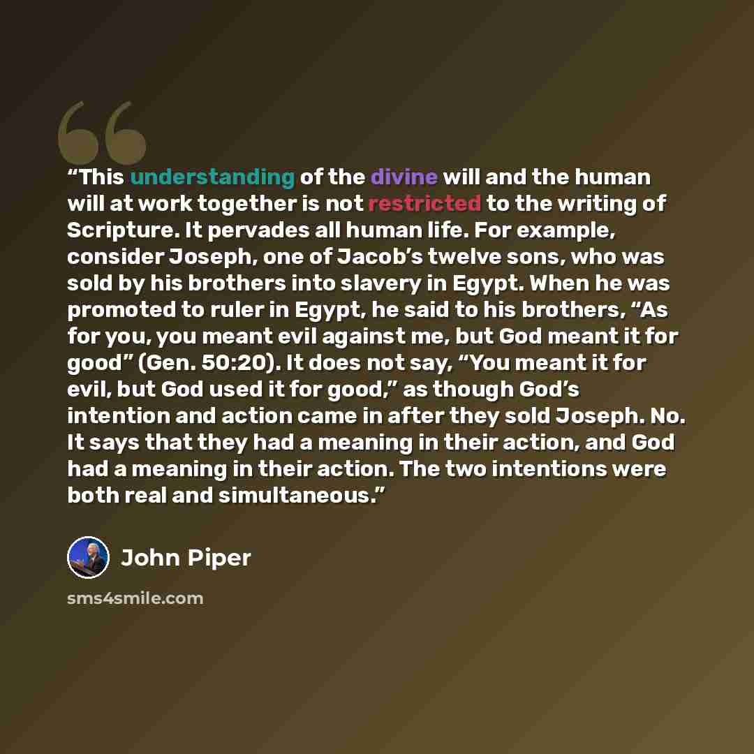 “This understanding of the divine will and the human will at work together is not restricted to the writing of Scripture. It pervades all human life. For example, consider Joseph, one of Jacob’s twelve sons, who was sold by his brothers into slavery in Egypt. When he was promoted to ruler in Egypt…” quote by John Piper