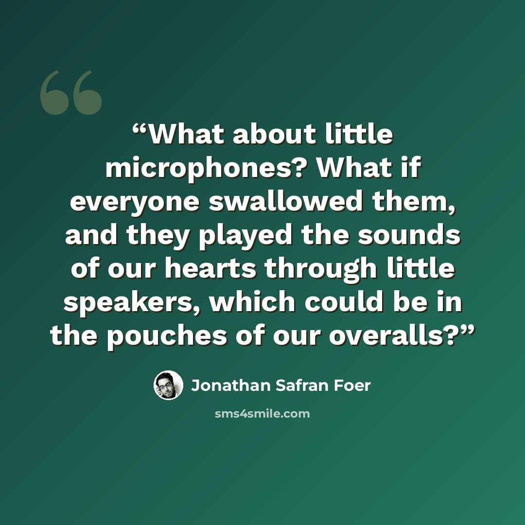 “What about little microphones? What if everyone swallowed them, and they played the sounds of our hearts through little speakers, which could be in the pouches of our overalls?” quote by Jonathan Safran Foer