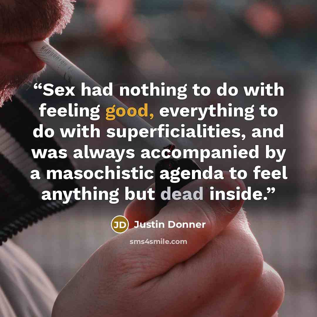 “Sex had nothing to do with feeling good, everything to do with superficialities, and was always accompanied by a masochistic agenda to feel anything but dead inside.” quote by Justin Donner