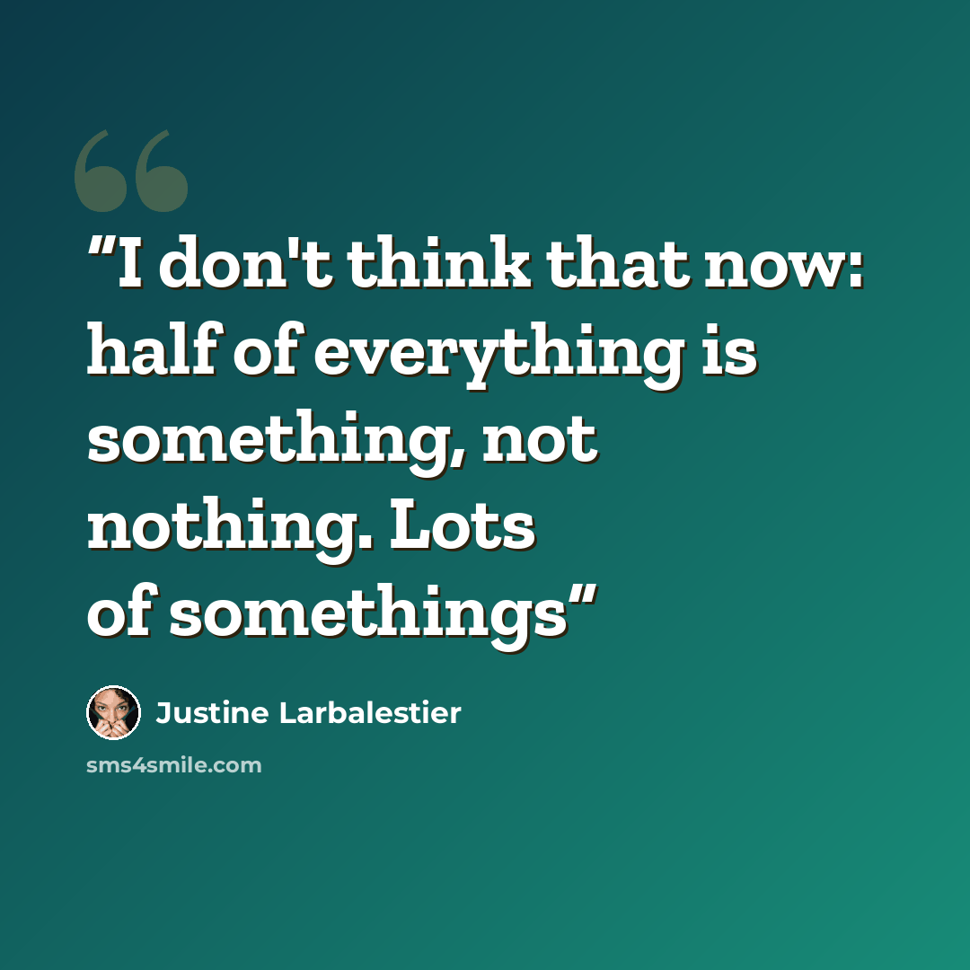 “I don't think that now: half of everything is something, not nothing. Lots of somethings” quote by Justine Larbalestier