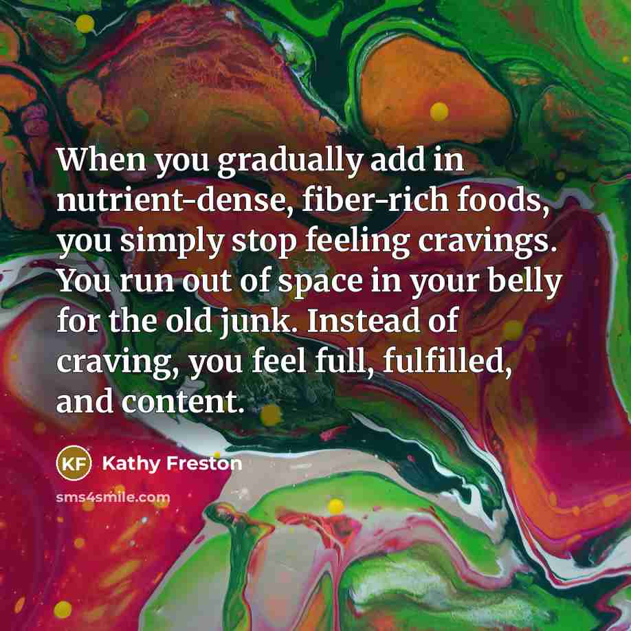 “When you gradually add in nutrient-dense, fiber-rich foods, you simply stop feeling cravings. You run out of space in your belly for the old junk. Instead of craving, you feel full, fulfilled, and content.” quote by Kathy Freston