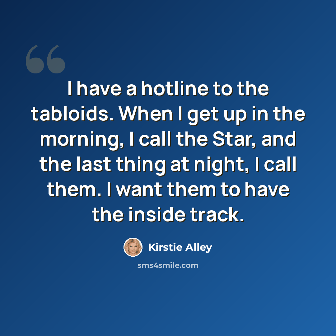 “I have a hotline to the tabloids. When I get up in the morning, I call the Star, and the last thing at night, I call them. I want them to have the inside track.” quote by Kirstie Alley