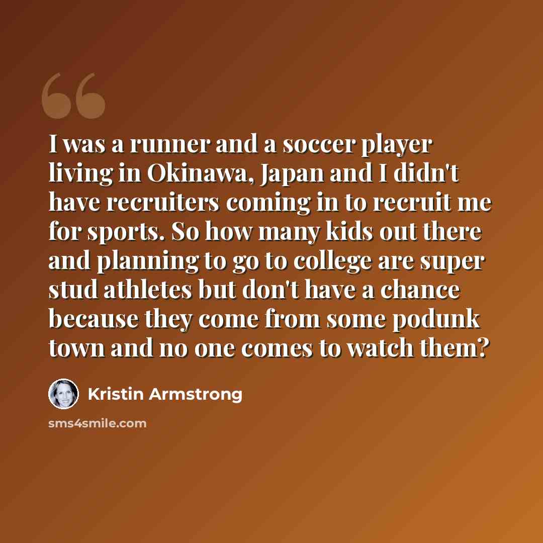 “I was a runner and a soccer player living in Okinawa, Japan and I didn't have recruiters coming in to recruit me for sports. So how many kids out there and planning to go to college are super stud athletes but don't have a chance because they come from some podunk town and no one comes to watch…” quote by Kristin Armstrong
