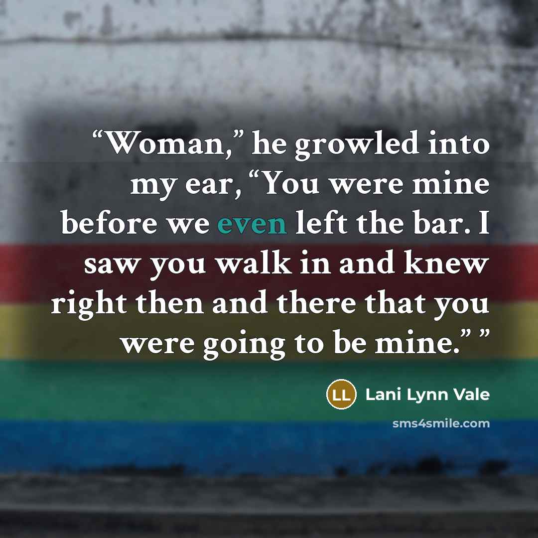 “Woman,” he growled into my ear, “You were mine before we even left the bar. I saw you walk in and knew right then and there that you were going to be mine.”” quote by Lani Lynn Vale