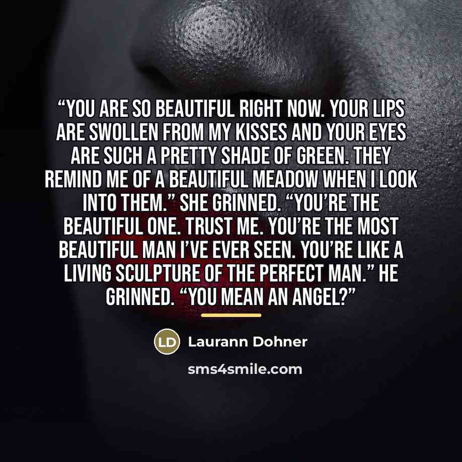 “You are so beautiful right now. Your lips are swollen from my kisses and your eyes are such a pretty shade of green. They remind me of a beautiful meadow when I look into them.” She grinned. “You’re the beautiful one. Trust me. You’re the most beautiful man I’ve ever seen. You’re like a living…” quote by Laurann Dohner