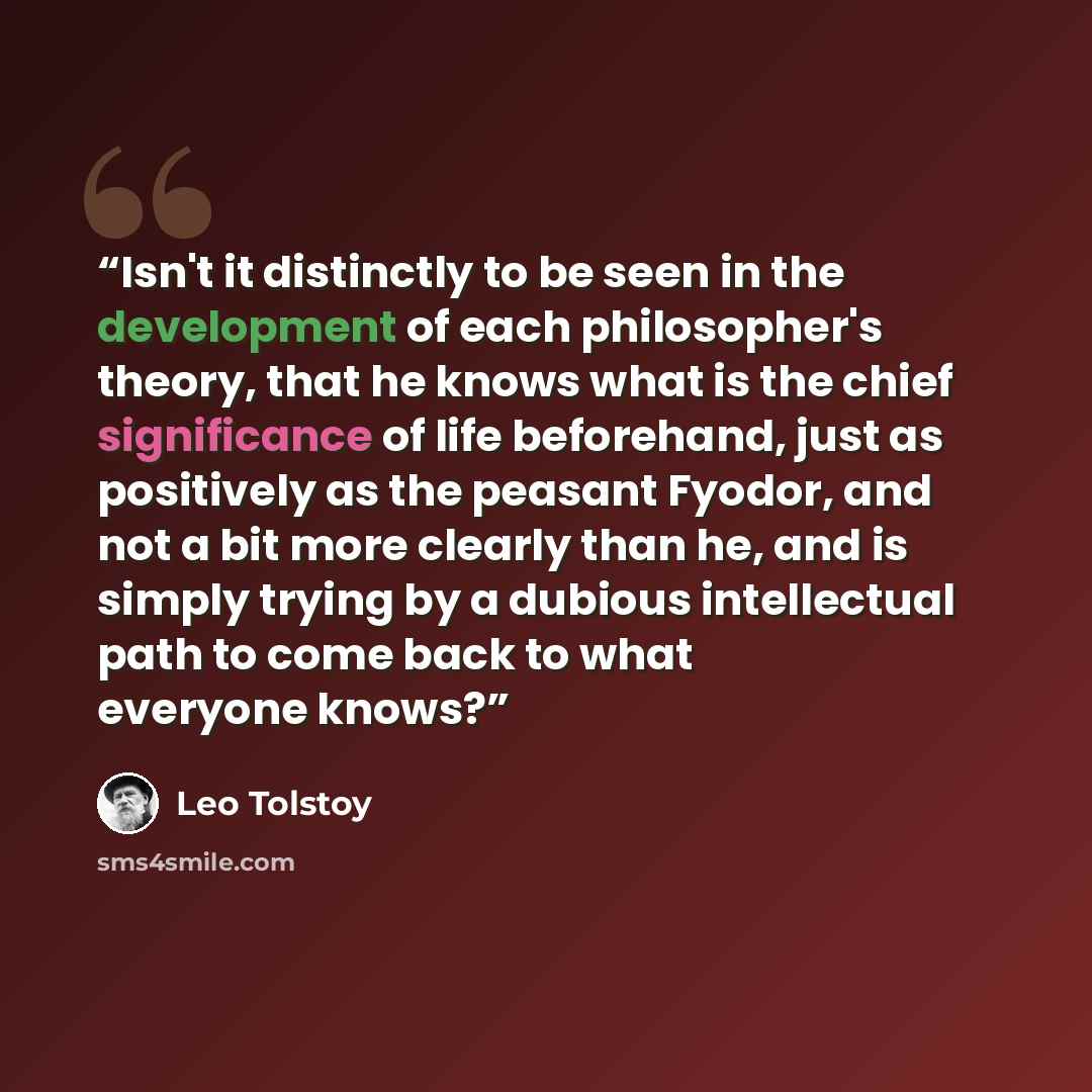 “Isn't it distinctly to be seen in the development of each philosopher's theory, that he knows what is the chief significance of life beforehand, just as positively as the peasant Fyodor, and not a bit more clearly than he, and is simply trying by a dubious intellectual path to come back to what…” quote by Leo Tolstoy