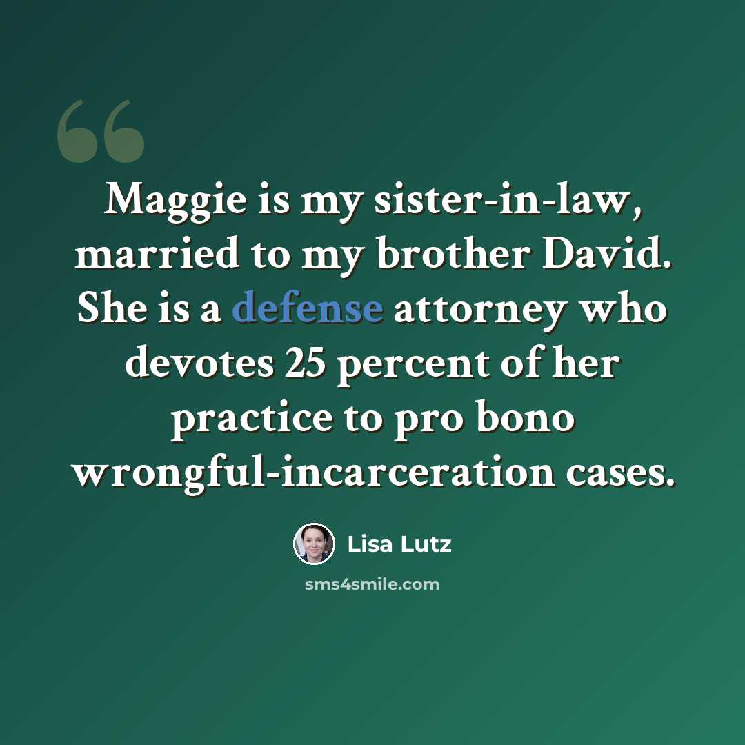 “Maggie is my sister-in-law, married to my brother David. She is a defense attorney who devotes 25 percent of her practice to pro bono wrongful-incarceration cases.” quote by Lisa Lutz