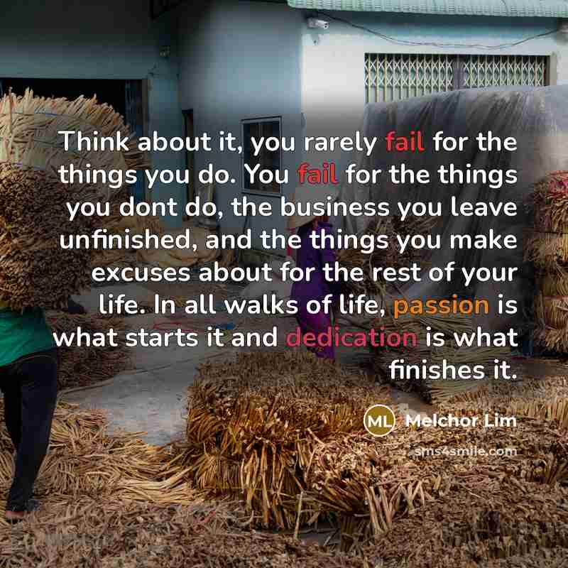 “Think about it, you rarely fail for the things you do. You fail for the things you dont do, the business you leave unfinished, and the things you make excuses about for the rest of your life. In all walks of life, passion is what starts it and dedication is what finishes it.” quote by Melchor Lim