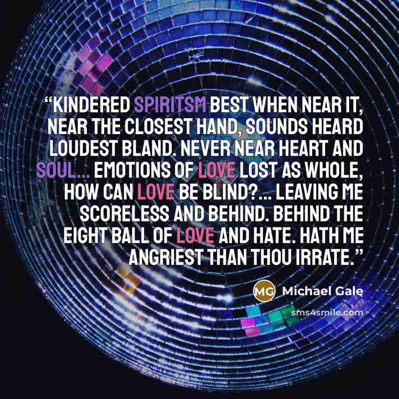 “Kindered spiritsm Best when near it, Near the closest hand, Sounds heard loudest bland. Never near heart and soul... Emotions of love lost as whole, how can love be blind?... Leaving me scoreless and behind. Behind the eight ball of love and hate. Hath me angriest than thou irrate.” quote by Michael Gale
