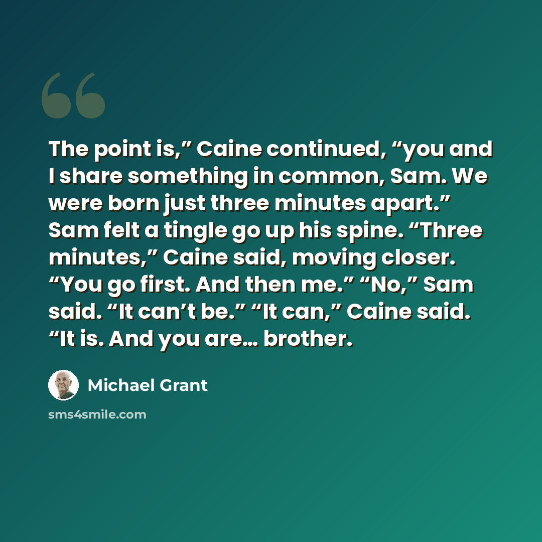 “The point is,” Caine continued, “you and I share something in common, Sam. We were born just three minutes apart.” Sam felt a tingle go up his spine. “Three minutes,” Caine said, moving closer. “You go first. And then me.” “No,” Sam said. “It can’t be.” “It can,” Caine said. “It is. And you are……” quote by Michael Grant