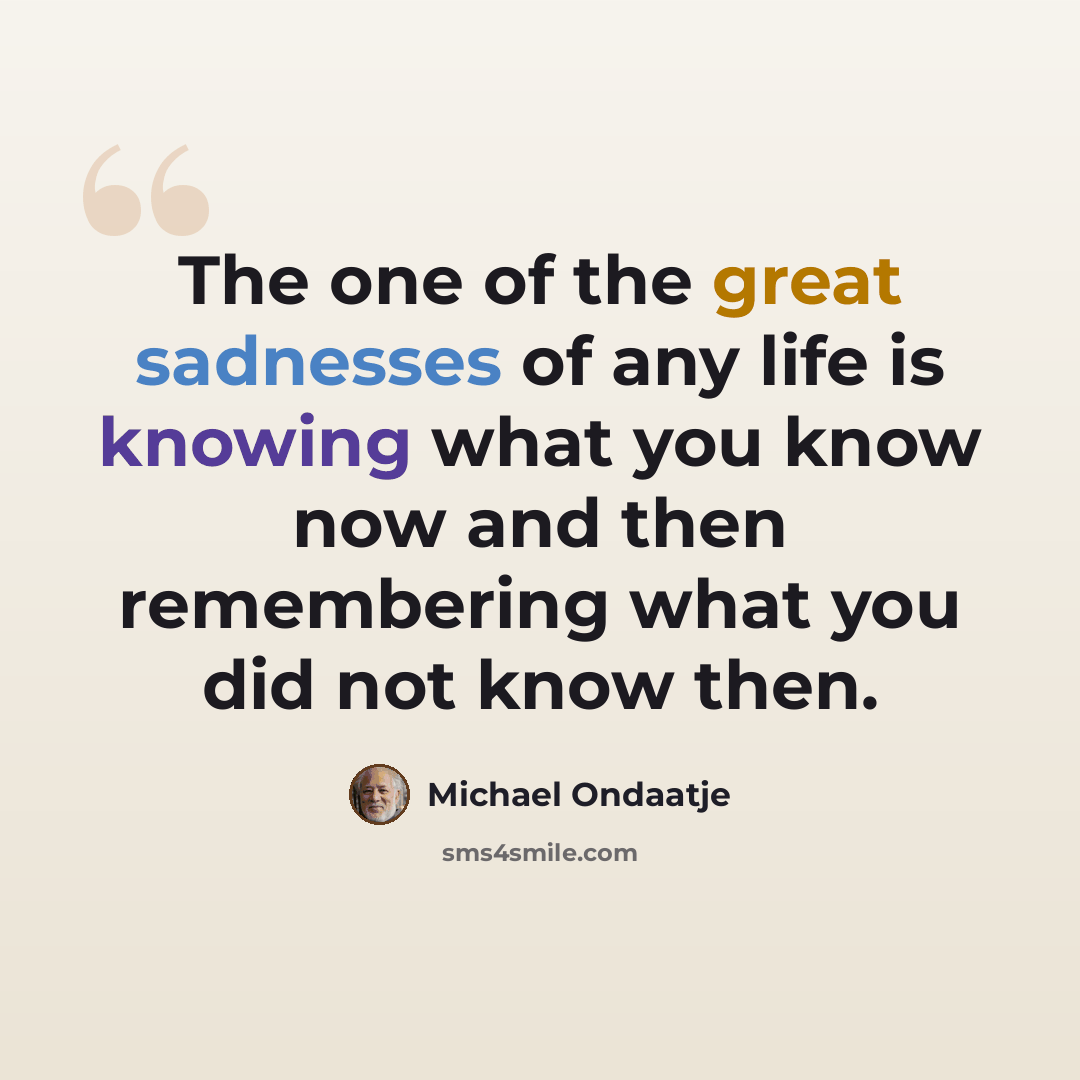 “The one of the great sadnesses of any life is knowing what you know now and then remembering what you did not know then.” quote by Michael Ondaatje