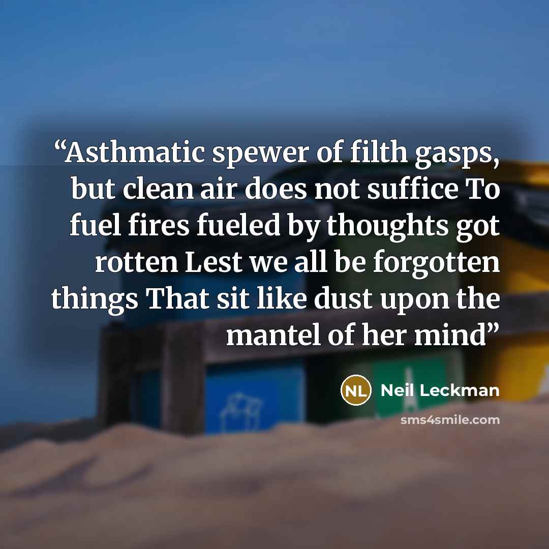“Asthmatic spewer of filth gasps, but clean air does not suffice To fuel fires fueled by thoughts got rotten Lest we all be forgotten things That sit like dust upon the mantel of her mind” quote by Neil Leckman