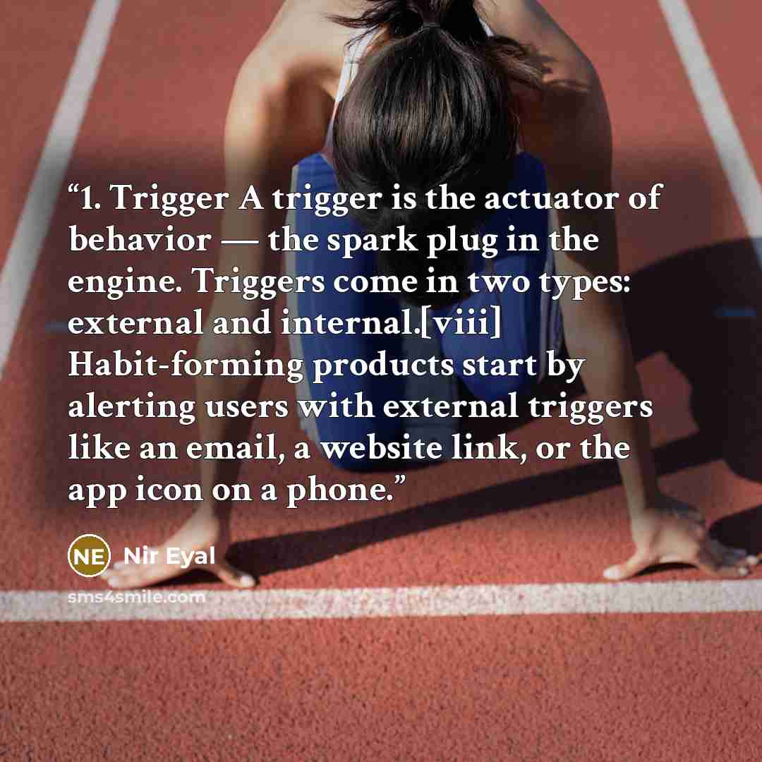 “1. Trigger A trigger is the actuator of behavior — the spark plug in the engine. Triggers come in two types: external and internal.[viii] Habit-forming products start by alerting users with external triggers like an email, a website link, or the app icon on a phone.” quote by Nir Eyal