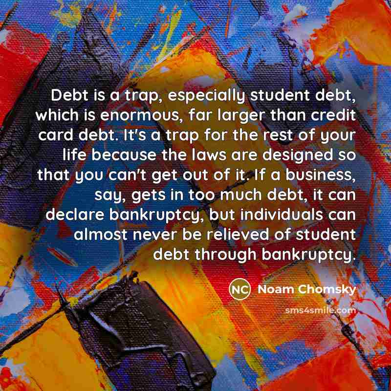 “Debt is a trap, especially student debt, which is enormous, far larger than credit card debt. It's a trap for the rest of your life because the laws are designed so that you can't get out of it. If a business, say, gets in too much debt, it can declare bankruptcy, but individuals can almost never…” quote by Noam Chomsky