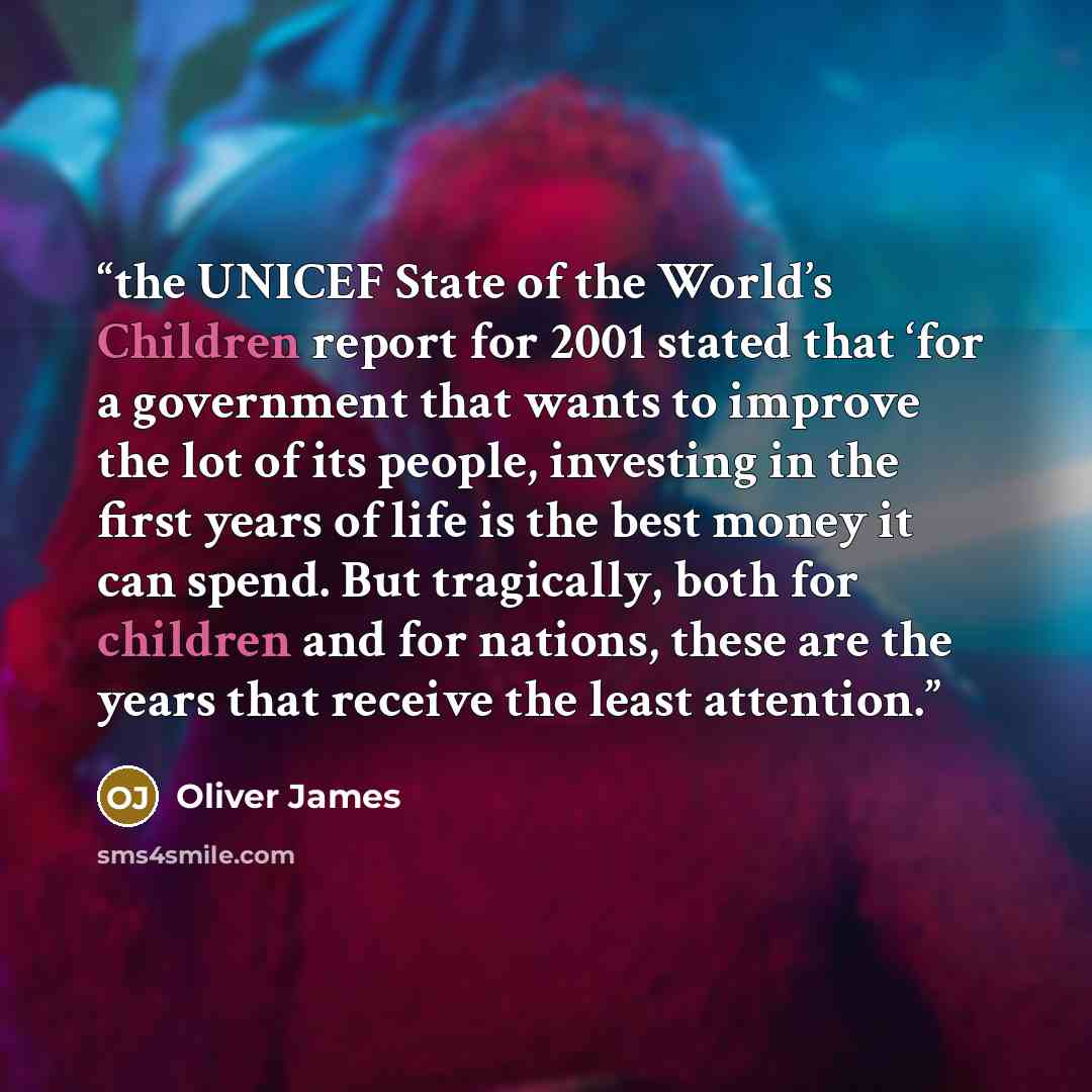 “the UNICEF State of the World’s Children report for 2001 stated that ‘for a government that wants to improve the lot of its people, investing in the first years of life is the best money it can spend. But tragically, both for children and for nations, these are the years that receive the least…” quote by Oliver James