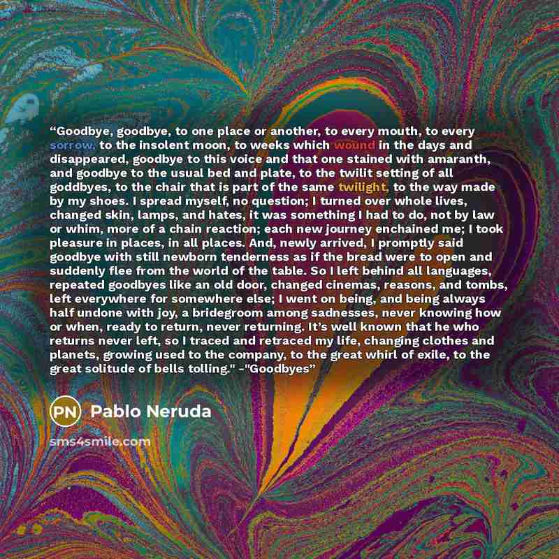 “Goodbye, goodbye, to one place or another, to every mouth, to every sorrow, to the insolent moon, to weeks which wound in the days and disappeared, goodbye to this voice and that one stained with amaranth, and goodbye to the usual bed and plate, to the twilit setting of all goddbyes, to the chair…” quote by Pablo Neruda