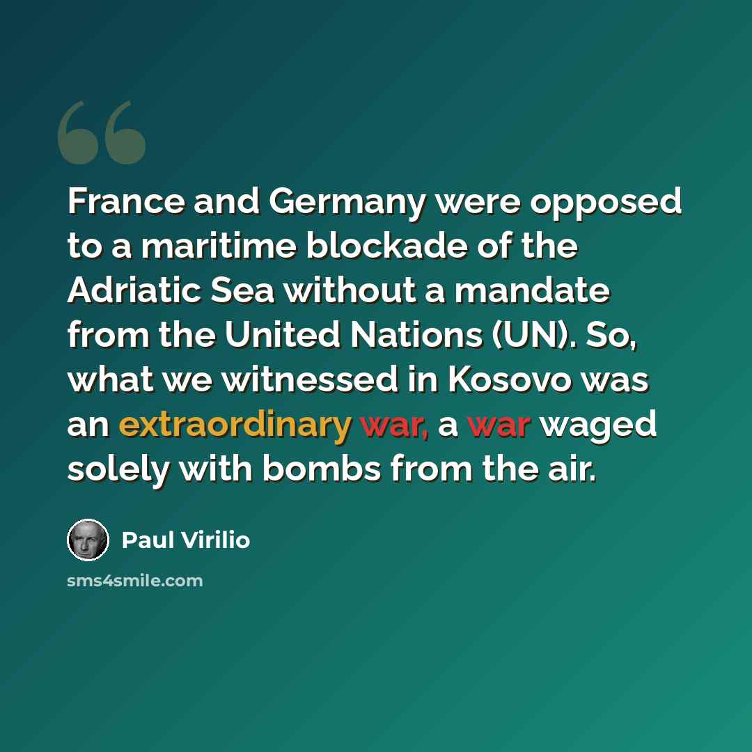 “France and Germany were opposed to a maritime blockade of the Adriatic Sea without a mandate from the United Nations (UN). So, what we witnessed in Kosovo was an extraordinary war, a war waged solely with bombs from the air.” quote by Paul Virilio