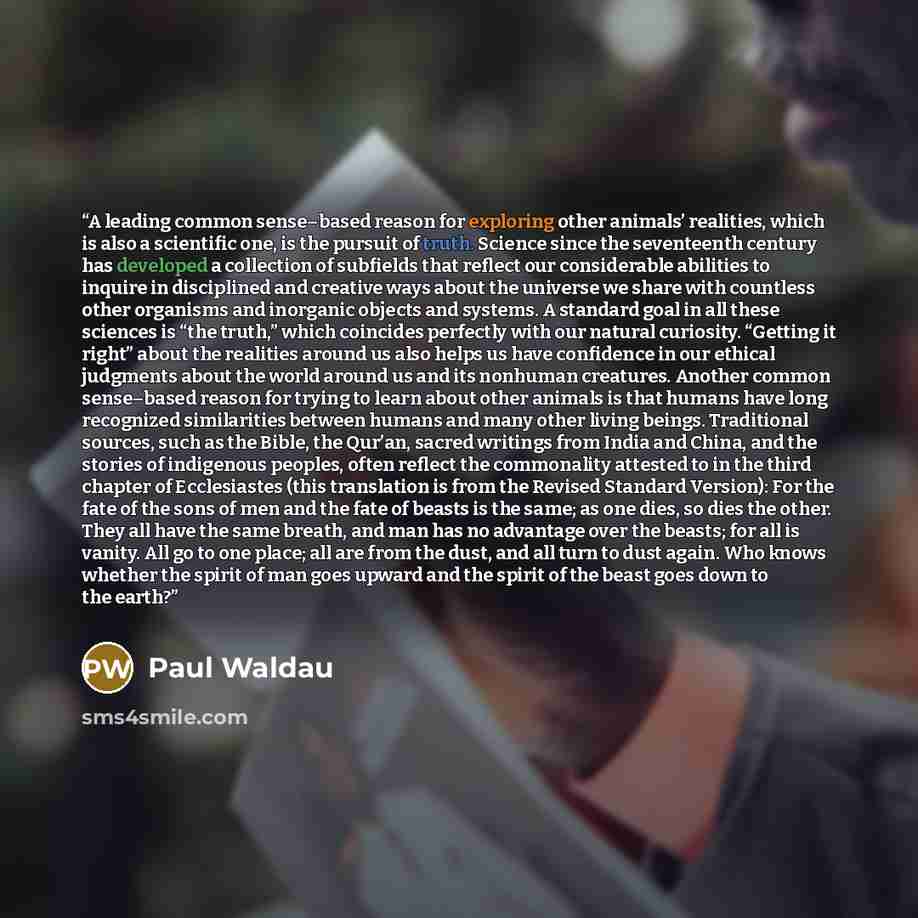 “A leading common sense–based reason for exploring other animals’ realities, which is also a scientific one, is the pursuit of truth. Science since the seventeenth century has developed a collection of subfields that reflect our considerable abilities to inquire in disciplined and creative ways…” quote by Paul Waldau