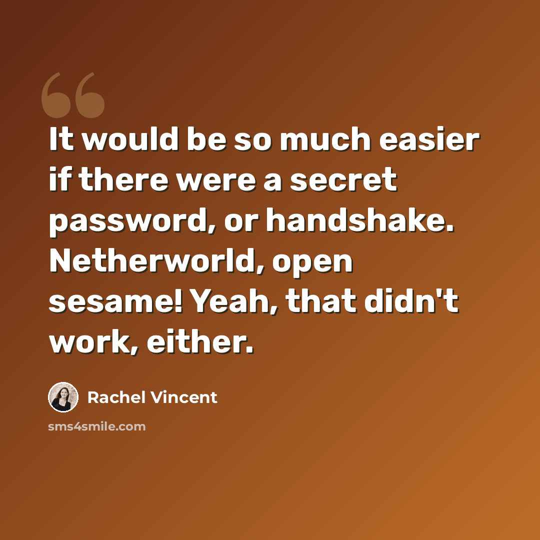 “It would be so much easier if there were a secret password, or handshake. Netherworld, open sesame! Yeah, that didn't work, either.” quote by Rachel Vincent