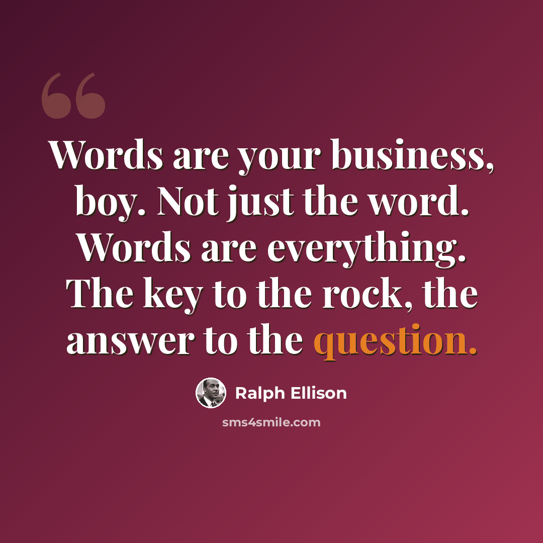 “Words are your business, boy. Not just the word. Words are everything. The key to the rock, the answer to the question.” quote by Ralph Ellison