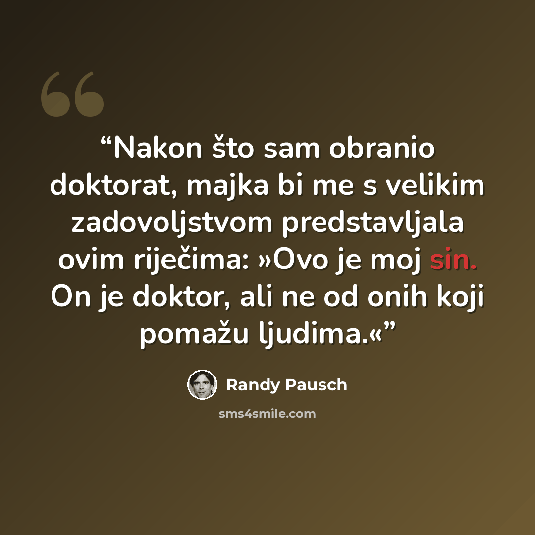 “Nakon što sam obranio doktorat, majka bi me s velikim zadovoljstvom predstavljala ovim riječima: »Ovo je moj sin. On je doktor, ali ne od onih koji pomažu ljudima.«” quote by Randy Pausch