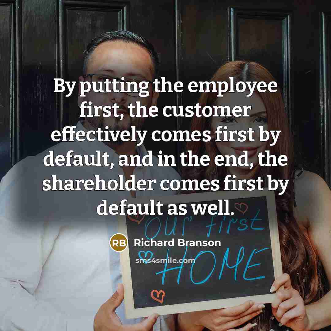 “By putting the employee first, the customer effectively comes first by default, and in the end, the shareholder comes first by default as well.” quote by Richard Branson